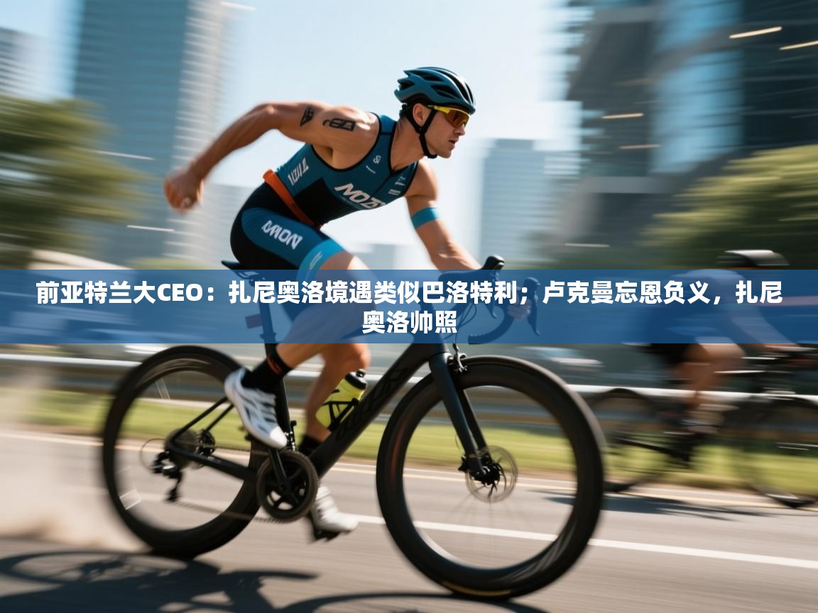 前亚特兰大CEO：扎尼奥洛境遇类似巴洛特利；卢克曼忘恩负义，扎尼奥洛帅照